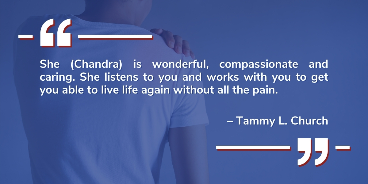 tammy church-chandra A testimonial from Tammy L. Church reads: " She (Chandra) is wonderful, compassionate, and caring. She listens to you and works with you to get your able to live life again without all the pain."