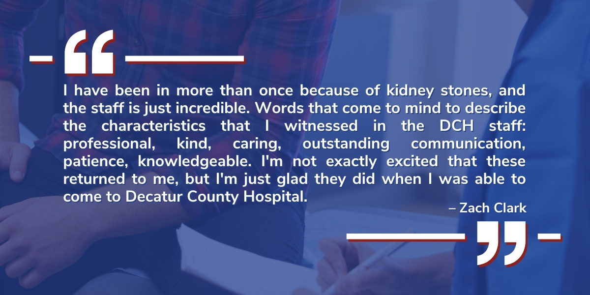 A testimonial from Zach Clark reads: I have been in more than once because of kidney stones, and the staff is just incredible. Words that come to mind to describe the characteristics that I witnessed in the DCH staff: professional, kind, caring, outstanding communication, patience, knowledgeable. I'm not exactly excited that these returned to me, but I'm just glad they did when I was able to come to Decatur County Hospital.
