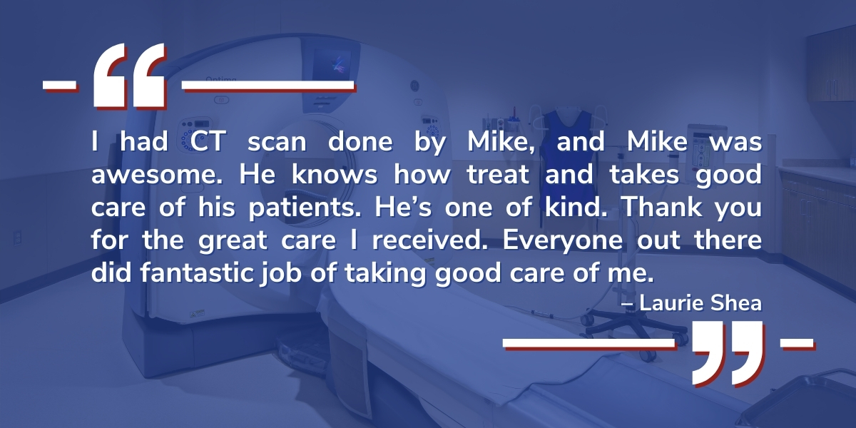 A testimonial from Laurie Shea reads: I had CT scan done by Mike, and Mike was awesome. He knows how treat and takes good care of his patients. He’s one of kind. Thank you for the great care I received. Everyone out there did fantastic job of taking good care of me.